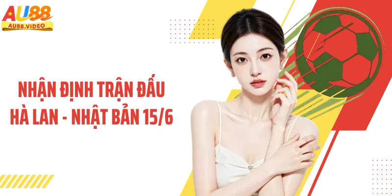 Nhận Định Trận Đấu Hà Lan - Nhật Bản 15/6 - Kịch Bản Nào Sẽ Diễn Ra?