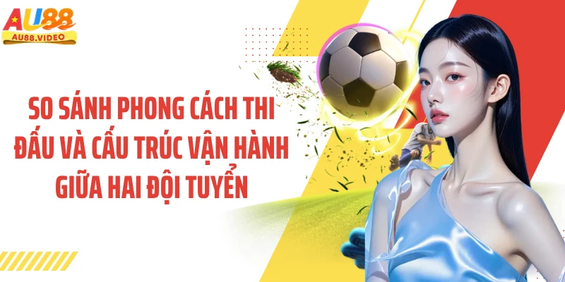 So sánh phong cách thi đấu và cấu trúc vận hành giữa hai đội tuyển